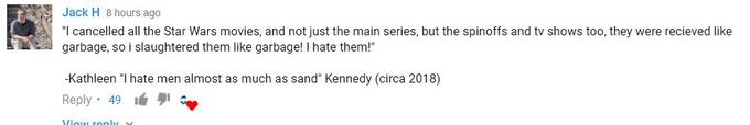 Jack H 8 hours ago "I cancelled all the Star Wars movies, and not just the main series, but the spinoffs and tv shows too, they were recieved like garbage, so i slaughtered them like garbage! I hate them!" Kathleen "I hate men almost as much as sand" Kennedy (circa 2018) Reply 49