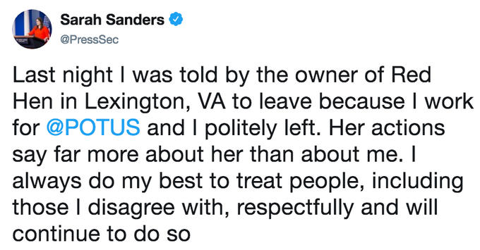 Sarah Sanders @Press Sec Last night I was told by the owner of Red Hen in Lexington, VA to leave because I work for @POTUS and I politely left. Her actions say far more about her than about me. I always do my best to treat people, including those I disagree with, respectfully and will continue to do so