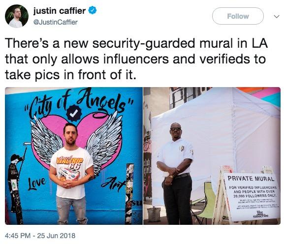 justin caffier @JustinCaffier Follow There's a new security-guarded mural in LA that only allows influencers and verifieds to take pics in front of it. PRIVATE MURAL ove FOR VERIFIED INFLUENCES AND PEOPLE WITH OVER 20,000 FOLLOWERS OWLY 4:45 PM-25 Jun 2018