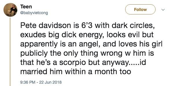 Teen @babyvietcong Follow Pete davidson is 6'3 with dark circles, exudes big d--- energy, looks evil but apparently is an angel, and loves his girl publicly the only thing wrong w him is that he's a scorpio but anyway....id married him within a month too 9:36 PM-22 Jun 2018