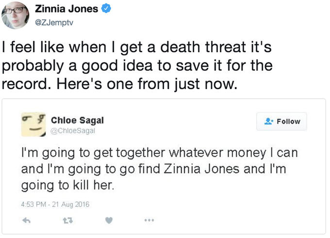 Zinnia Jones @ZJemptv I feel like when I get a death threat it's probably a good idea to save it for the record. Here's one from just now. Chloe Sagal @ChloeSagal Follow I'm going to get together whatever money I can and I'm going to go find Zinnia Jones and I'm going to kill her. 4:53 PM- 21 Aug 2016