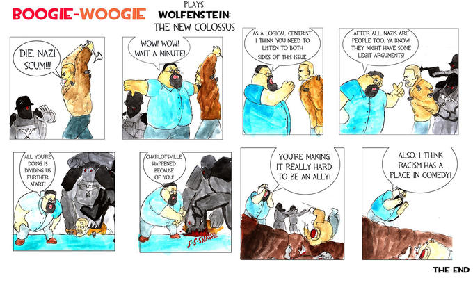 BOOGIE-WooG IE WOLFENSTEIN THE NEW COLOSSUS WOW! WOW! WAIT A MINUTE AS A LOGICAL CENTRIST I THINK YOU NEED TO LISTEN TO BOTH SIDES OF THIS ISSUE. AFTER ALL NAZIS ARE PEOPLE TOO. YA KNOW! THEY MIGHT HAVE SOME LEGIT ARGUMENTS! DIE, NAZI SCUM!I! CHARLOTSVILLE HAPPENED BECAUSE OF YOU YOURE MAKING IT REALLY HARD TO BE AN ALLY! ALSO. I THINK RACISM HAS A PLACE IN COMEDY! ALL DOING IS DIVIDING US FURTHER APART! THE END