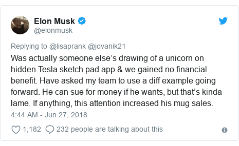 Elon Musk Ф @elonmusk Replying to @lisaprank @jovanik21 Was actually someone else's drawing of a unicorn on hidden Tesla sketch pad app& we gained no financial benefit. Have asked my team to use a diff example going forward. He can sue for money if he wants, but that's kinda lame. If anything, this attention increased his mug sales. 4:44 AM - Jun 27, 2018 1,182 232 people are talking about this