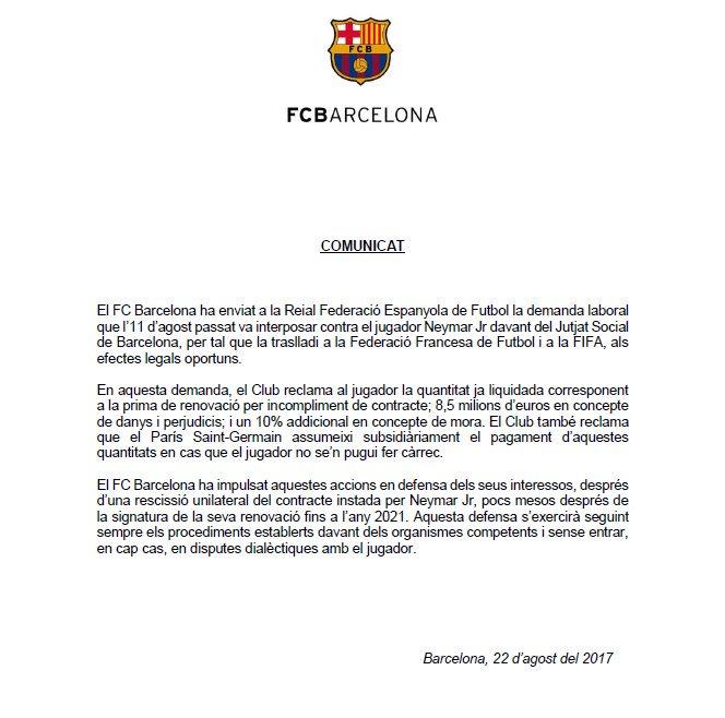 FCBARCELONA COMUNICAT El FC Barcelona ha enviat a la Reial Federació Espanyola de Futbol la demanda laboral que l'11 d'agost passat va interposar contra el jugador Neymar Jr davant del Jutjat Social de Barcelona, per tal que la traslladi a la Federació Francesa de Futbol i a la FIFA, als efectes legals oportuns. En aquesta demanda, el Club reclama al jugador la quantitat ja liquidada corresponent a la prima de renovació per incompliment de contracte; 8,5 milions d'euros en concepte de danys i perjudicis, i un 10% addicional en concepte de mora. El Club també reclama que el Paris Saint-Germain assumeixi subsidiàriament el pagament d'aquestes quantitats en cas que el jugador no se'n pugui fer cårrec. El FC Barcelona ha impulsat aquestes accions en defensa dels seus interessos, després d'una rescissió unilateral del contracte instada per Neymar Jr, pocs mesos després de la signatura de la seva renovació fins a ľany 2021. Aquesta defensa s'exercirà seguint sempre els procediments establerts davant dels organismes competents i sense entrar, en cap cas, en disputes dialèctiques amb el jugador. Barcelona, 22 d'agost del 2017