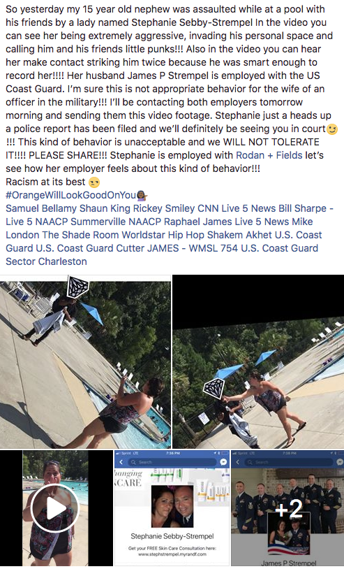 So yesterday my 15 year old nephew was assaulted while at a pool with his friends by a lady named Stephanie Sebby-Strempel In the video you can see her being extremely aggressive, invading his personal space and calling him and his friends little punks!!! Also in the video you can hear her make contact striking him twice because he was smart enough to record her!!!! Her husband James P Strempel is employed with the US Coast Guard. I'm sure this is not appropriate behavior for the wife of an officer in the military!!! I'Il be contacting both employers tomorrow morning and sending them this video footage. Stephanie just a heads up a police report has been filed and we'll definitely be seeing you in court !!! This kind of behavior is unacceptable and we WILL NOT TOLERATE IT!!!! PLEASE SHARE!!! Stephanie is employed with Rodan Fields let's see how her employer feels about this kind of behavior!!! Racism at its best #OrangeWillLookGoodonYouG Samuel Bellamy Shaun King Rickey Smiley CNN Live 5 News Bill Sharpe - Live 5 NAACP Summerville NAACP Raphael James Live 5 News Mike London The Shade Room Worldstar Hip Hop Shakem Akhet U.S. Coast Guard U.S. Coast Guard Cutter JAMES - WMSL 754 U.S. Coast Guard Sector Charleston CARE +2 Stephanie Sebby-Strempel Get your FREE Skn Care Consuthation here