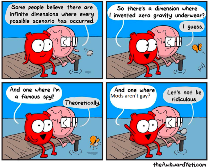 Some people believe there are infinite dimensions where every possible scenario has occurred So there's a dimension where Iinvented zero gravity underwear? I guess. And one where l'm a famous spy? And one where Mods aren't gay? Let's not be ridiculous. Theoretically theAwkwardYeti.com