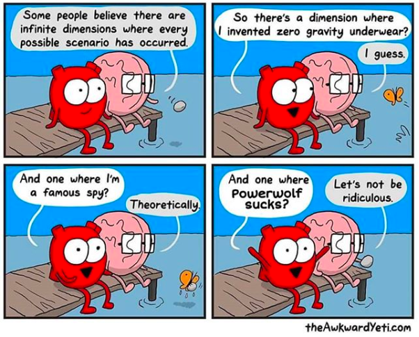 Some people believe there are infinite dimensions where every possible scenario has occurred So there's a dimension where invented zero gravity underwear? I guess. And one where I'm a famous spy? And one where Powerwolf sucks? Let's not be ridiculous Theoretically theAwkwardYeti.com