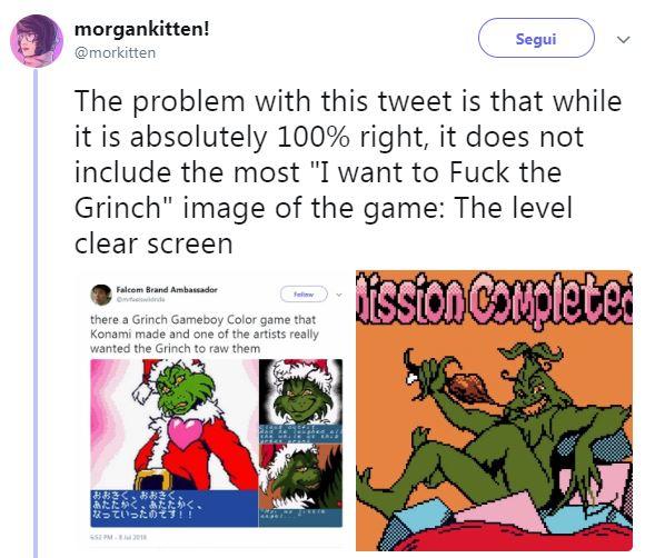 morgankitten! @morkitten Segui The problem with this tweet is that while it is absolutely 100% right, it does not include the most "I want to F--- the Grinch" image of the game: The level clear screen Falcom Brand Ambassador there a Grinch Gameboy Color game that Konami made and one of the artists really wanted the Grinch to raw them あたたかく、あたたかく. なっていったのてす!! 301