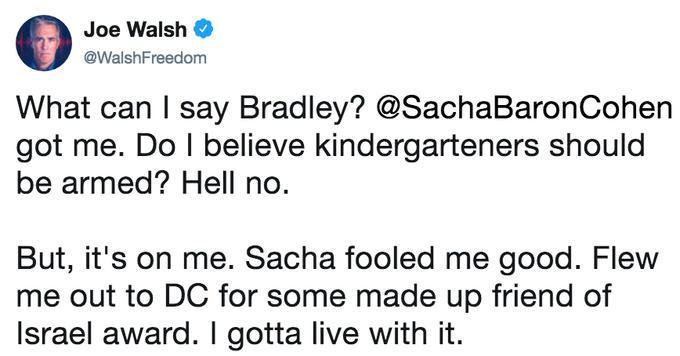 Joe Walsh @WalshFreedom What can say Bradley? @SachaBaronCohen got me. Do I believe kindergarteners should be armed? Hell no But, it's on me. Sacha fooled me good. Flew me out to DC for some made up friend of Israel award. I gotta live with it.