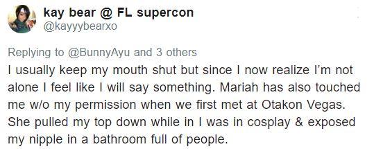 kay bear FL supercon @kayyybearxo Replying to @BunnyAyu and 3 others I usually keep my mouth shut but since I now realize I'm not alone I feel like I will say something. Mariah has also touched me wlo my permission when we first met at Otakon Vegas. She pulled my top down while in I was in cosplay & exposed my nipple in a bathroom full of people