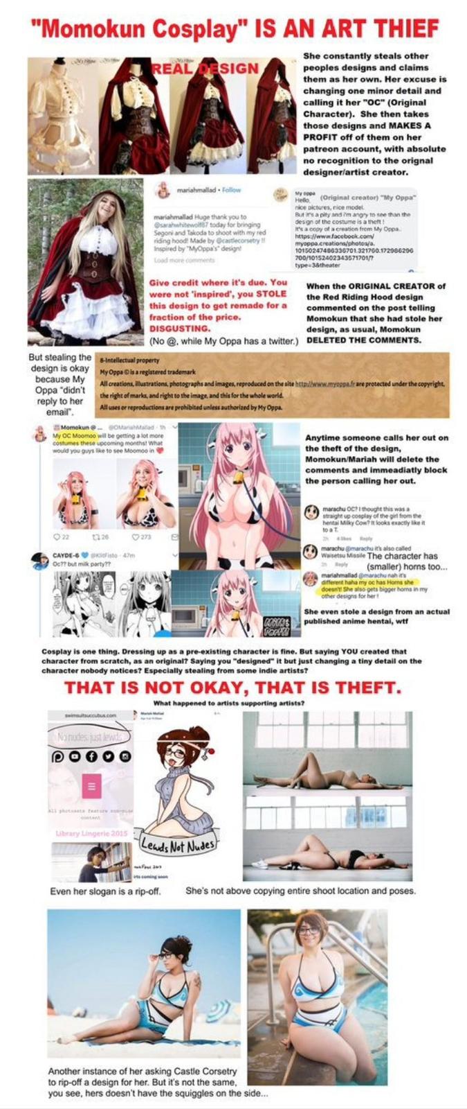 "Momokun Cosplay" IS AN ART THIEF She constantly steals other peoples designs and claims them as her own. Her excuse is changing one minor detail and calling it her "OC" (Original Character). She then takes those designs and MAKES A PROFIT off of them on her patreon account, with absolute no recognition to the orignal designerfartist creator. REAL DESIGN mariahmallad Follow H (Original creator) "My Oppa nice pictures, rice model mariahmallad Huge thank you to sarahahewolf87 today for bringing Segoniard takoda to shoot with my red dng hoodl Made by @castlecorsetry espired by "MyOppa's design Load hone comment des gn of the costume is a theft t t's a copy of a creation frem My Oppa 10150247400330701321700.172060200 700/1015240234357170 type- 38theater 0 Give credit where it's due. You were not 'inspired', you STOLE the Red this design to get remade for a commented on the post telling fraction of the price. DISGUSTING. (No @. while My Oppa has a twitter.) When the ORIGINAL CREATOR of Riding Hood design Momokun that she had stole her design, as usual, Momokun DELETED THE COMMENTS. But stealing theIntellectual property design is okay MyOppa Dis a registered trademark because My Oppa "didn't reply to her email All creations, illustrations, photographs and images, reproduced on the site http/bwww.myogpafr are protected under the copyright the right of mmarks, and right to the image, and this for the whole world All uses or reproductions are prohibited unless authorized by My Oppa My OC Moomoo will be getting a lot more costumes these upeoming monthst wwh would you guys lke to see Moomoo in Anytime someone calls her out orn the theft of the design, Momokun/Mariah will delete the comments and immeadiatly block the person calling her out. straight up cosplay of the giril from the hental Mlky Cow? it looks exactly likei to a T CAYDE-6 isto 47m Oc77 but mik party?m maachu @maracha it's also called Waisetsu Missile The character has p(smaller) horns too. afferent haha my oc has Horns she doesnt! She lso gets bigger horns in my ether designs for her She even stole a design from an actual published anime hentai, wtt RE Cosplay is one thing. Dressing up as a pre-existing character is fine. But saying YOU created that character from scratch, as an original? Saying you "designed" it but just changing a tiny detail on the character nobody notices? Especially stealing from some indie artists? THAT IS NOT OKAY, THAT IS THEFT. What happened to artists supporting artists? Lbrary Lingerle 2015 Leds Not Nudes Even her slogan is a rip-off. She's not above copying entire shoot location and poses Another instance of her asking Castle Corsetry to rip-off a design for her. But it's not the same you see, hers doesn't have the squiggles on the side