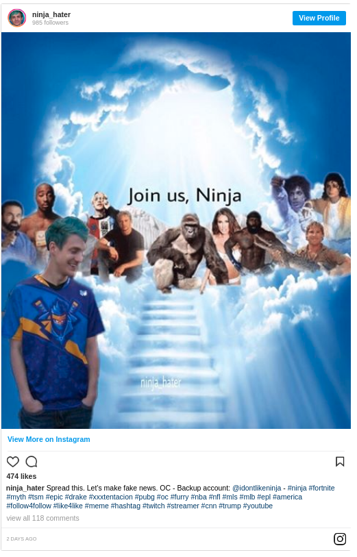 ninja hater 985 folowers View Profile Join us, Ninja View More on Instagram 474 likes ninja hater Spread this. Let's make fake news. OC - Backup account: @idontlikeninja #ninja #fortnite #myth #tsm #epic #drake #xxxtentacion #pubg #oc #fury #nba #nfl #mis #mib #epl #amenca #follow4follow #like4like #meme #hashtag #twitch #streamer #cnn #trump nyoutube view all 118 comments 回