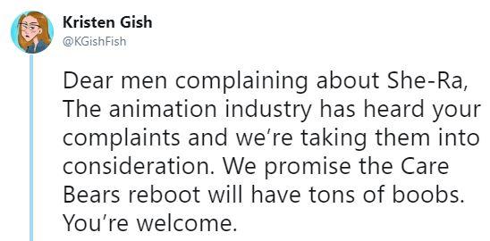 Kristen Gish @KGishFish Dear men complaining about She-Ra, The animation industry has heard your complaints and we're taking them into consideration. We promise the Care Bears reboot will have tons of boobs. You're welcome,