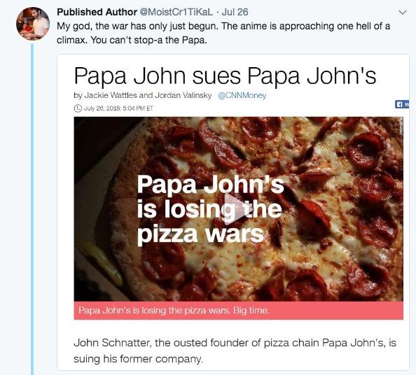 Published Author @MoistCr1TiKaL Jul 26 My god, the war has only just begun. The anime is approaching one thell of a climax. You can't stop-a the Papa. Papa John sues Papa John's by Jackie Wattles and Jordan Valinsky@CNNMoney D July 26, 2018: 5:04 PM ET Papa John's is losing the pizza wars Papa John's is losing the pizza wars. Big time John Schnatter, the ousted founder of pizza chain Papa John's, is suing his former company