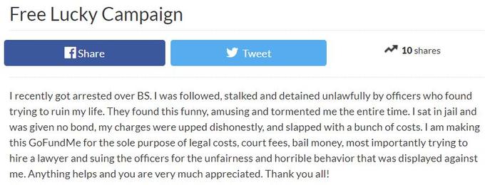 Free Lucky Campaign Share Tweet 10 shares I recently got arrested over BS. I was followed, stalked and detained unlawfully by officers who found trying to ruin my life. They found this funny, amusing and tormented me the entire time. I sat in jail and was given no bond, my charges were upped dishonestly, and slapped with a bunch of costs. I am making this GoFundMe for the sole purpose of legal costs, court fees, bail money, most importantly trying to hire a lawyer and suing the officers for the unfairness and horrible behavior that was displayed against me. Anything helps and you are very much appreciated. Thank you all!