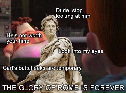 Dude, stop looking at him not worth He's not worth your time Look into my eyes Carl's buttcheeks are temporary THE GLORY OF ROME IS FOREVER