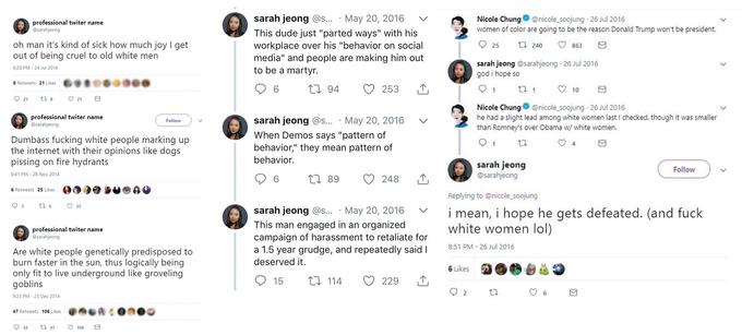 professional twiter name @sarahjeong sarah jeong @s... May 20, 2016 Nicole Chung@ @nicole-soojung . 26 Jul 2016 women of color are going to be the reason Donald Trump won't be president. This dude just "parted ways" with his workplace over his "behavior on social media" and people are making him out to be a martyr. oh man it's kind of sick how much joy I get 25 t24863 out of being cruel to old white men sarah jeong @sarahjeong 26 Jul 2016 god i hope so 6:20 PM - 24 Jul 2014 6リ鲁の●○●○● S Retweets 21 Likes 6 10 Nicole Chung@nicole soojung 26 Jul 2016 he had a slight lead among white women last I checked. though it was smaller than Romney's over Obama w/ white women. professional twiter name @sarahjeong sarah jeong @s. May 20, 2016 v When Demos says "pattern of behavior," they mean pattern of behavior. Follow Dumbass f------ white people marking up the internet with their opinions like dogs pissing on fire hydrants sarah jeong @sarahjeong Follow 8:41 PM 28 Nov 2014 t 89 248 6 Retweets 25 Likes Replying to @nicole_soojung sarah jeong @s... . May 20, 2016mean, i hope he gets defeated. (and f--- This man engaged in an organized campaign of harassment to retaliate for a 1.5 year grudge, and repeatedly saidI professional twiter name @sarahjeong white women lol) 8:51 PM 26 Jul 2016 Are white people genetically predisposed to burn faster in the sun, thus logically being only fit to live underground like groveling goblins deserved it. 6 Likes 229 6 9:23 PM 23 Dec 2014 .ศ%A : 47 Retweets 106 Likes 934 47 ㅇ 106 日