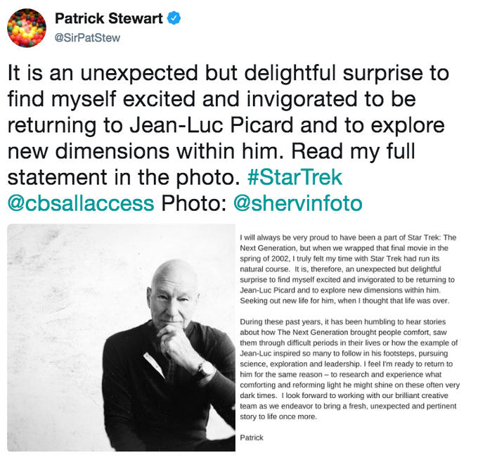 Patrick Stewart @SirPatStew It is an unexpected but delightful surprise to find myself excited and invigorated to be returning to Jean-Luc Picard and to explore new dimensions within him. Read my full statement in the photo. #StarTrek @cbsallaccess Photo: @shervinfoto I will always be very proud to have been a part of St Trek:The Next Generation, but when we wrapped that final movie in the spring of 2002, I truly felt my time with Star Trek had run its natural course. It is, therefore, an unexpected but delightful surprise to find myself excited and invigorated to be returning to Jean-Luc Picard and to explore new dimensions within him. Seeking out new life for him, when I thought that life was over During these past years, it has been humbling to hear stories about how The Next Generation brought people comfort, saw them through difficult periods in their lives or how the example of Jean-Luc inspired so many to follow in his footsteps, pursuing science, exploration and leadership. I feel I'm ready to return to him for the same reason to research and experience what comforting and reforming light he might shine on these often very dark times. I look forward to working with our brilliant creative team as we endeavor to bring a fresh, unexpected and pertinent story to life once more Patrick