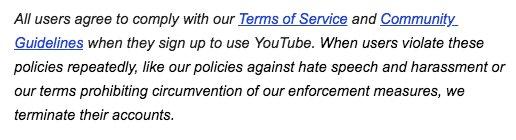 All users agree to comply with our Terms of Service and Community Guidelines when they sign up to use YouTube. When users violate these policies repeatedly, like our policies against hate speech and harassment or our terms prohibiting circumvention of our enforcement measures, we terminate their accounts.