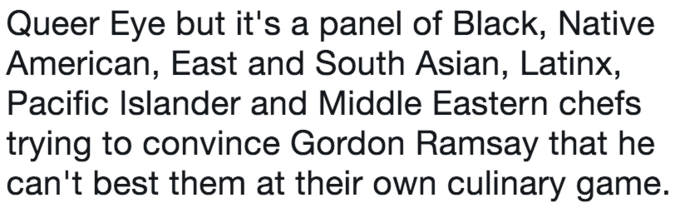 Queer Eye but it's a panel of Black, Native American, East and South Asian, Latinx, Pacific Islander and Middle Eastern chefs trying to convince Gordon Ramsay that he can't best them at their own culinary game.