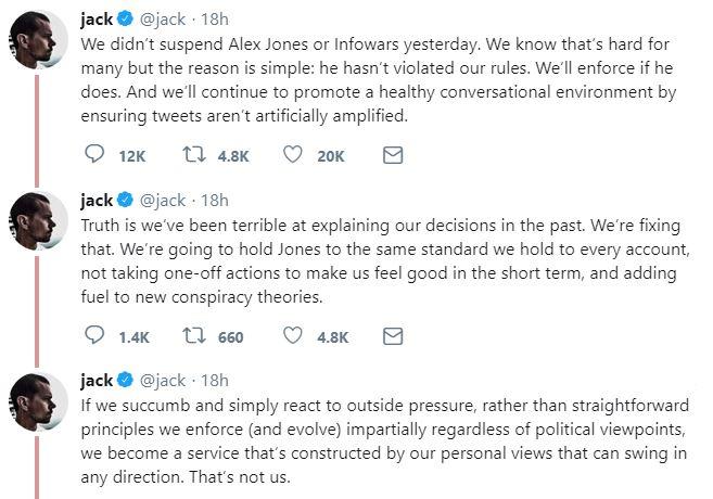 jack@jack 18h We didn't suspend Alex Jones or Infowars yesterday. We know that's hard for many but the reason is simple: he hasn't violated our rules. We'll enforce if he does. And we'll continue to promote a healthy conversational environment by ensuring tweets aren't artificially amplified jack @jack 18h Truth is we've been terrible at explaining our decisions in the past. We're fixing that. We're going to hold Jones to the same standard we hold to every account, not taking one-off actions to make us feel good in the short term, and adding fuel to new conspiracy theories. jack@jack 18h If we succumb and simply react to outside pressure, rather than straightforward principles we enforce (and evolve) impartially regardless of political viewpoints we become a service that's constructed by our personal views that can swing in any direction. That's not us