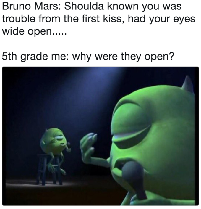 Bruno Mars: Shoulda known you was trouble from the first kiss, had your eyes wide open. 5th grade me: why were they open?