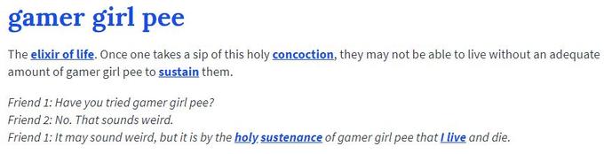 gamer girl pee The elixir of life. Once one takes a sip of this holy concoction, they may not be able to live without an adequate amount of gamer girl pee to sustain them. Friend 1: Have you tried gamer girl pee? Friend 2: No. That sounds weird. Friend 1: It may sound weird, but it is by the holy sustenance of gamer girl pee that Llive and die.