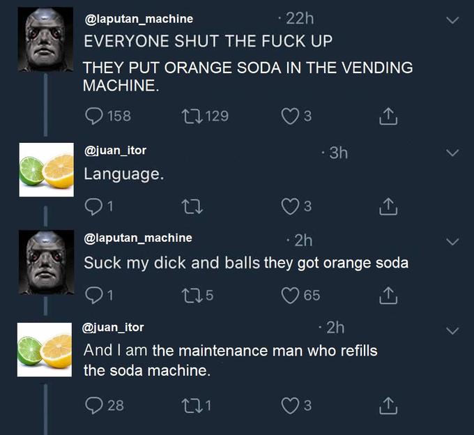 EVERYONE SHUT THE F----- @laputan_machine 22h THEY PUT ORANGE SODA IN THE VENDING MACHINE. 158 ロ129 3 @juan_itor 3h Language 9 1 @laputan_machine Suck my d--- and balls they got orange soda 3 2h O 1 @juan_itor And I am the maintenance man who refills the soda machine 5 65 2h 28