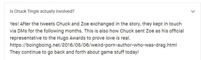 Is Chuck Tingle actually involved? Yes! After the tweets Chuck and Zoe exchanged in the story, they kept in touch via DMs for the following months. This is also how Chuck sent Zoe as his official representative to the Hugo Awards to prove love is real https://boingboing.net/2016/05/06/weird-p----author-who-was-drag.html They continue to go back and forth about game stuff today!