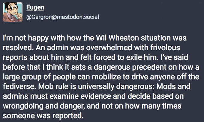 Eugen @Gargron@mastodon.social I'm not happy with how the Wil Wheaton situation was resolved. An admin was overwhelmed with frivolous reports about him and felt forced to exile him. I've said before that I think it sets a dangerous precedent on how a large group of people can mobilize to drive anyone off the fediverse. Mob rule is universally dangerous: Mods and admins must examine evidence and decide based on wrongdoing and danger, and not on how many times someone was reported.