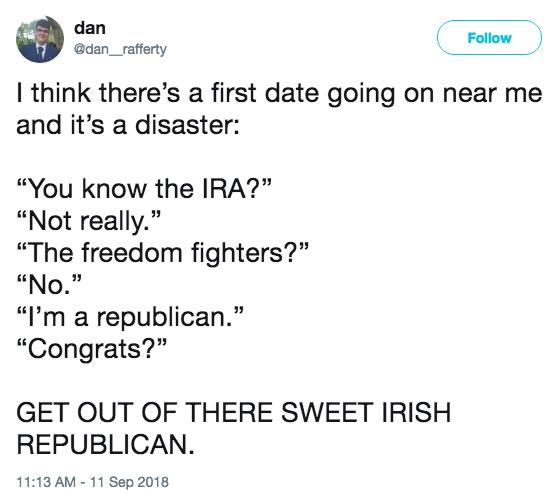 dan @dan_ rafferty Follow I think there's a first date going on near me and it's a disaster: "You know the IRA?" "Not really." "The freedom fighters?" "No. "I'm a republican." "Congrats?" GET OUT OF THERE SWEET IRISH REPUBLICAN. 11:13 AM-11 Sep 2018