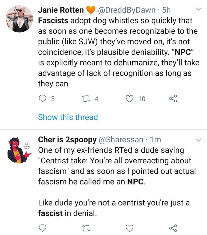 Janie Rotten@DreddByDawn 5h Fascists adopt dog whistles so quickly that as soon as one becomes recognizable to the public (like SJW) they've moved on, it's not coincidence, it's plausible deniability. "NPC s explicitly meant to dehumanize, they ll take advantage of lack of recognition as long as they can 3 4 O 10 Show this thread Cher is 2spoopy @Sharessan 1m One of my ex-friends RTed a dude savina Centrist take: You re all overreacting about fascism" and as soon as l pointed out actual fascism he called me an NPC Like dude you're not a centrist you're just a fascist in denial