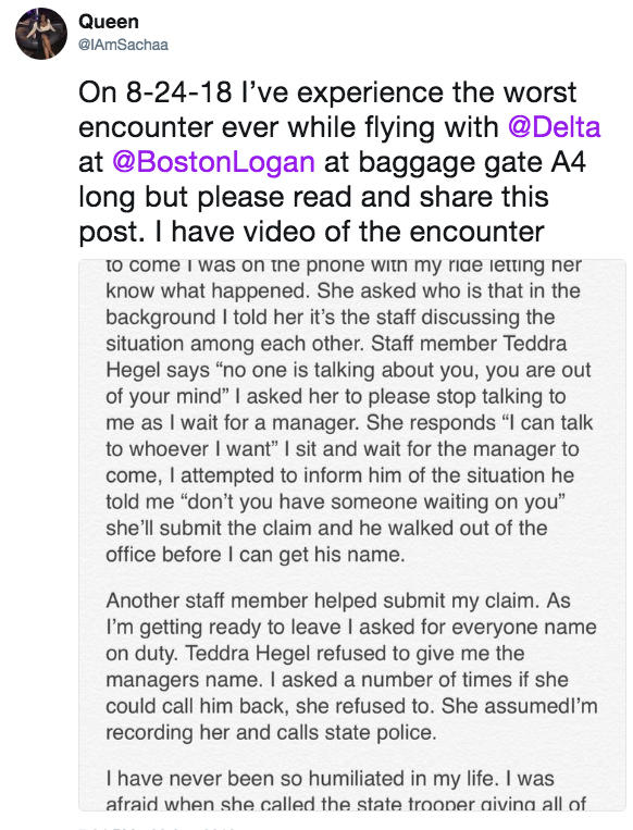 Queen @IAmSachaa On 8-24-18 l've experience the worst encounter ever while flying with @Delta at @BostonLogan at baggage gate A4 long but please read and share this post. I have video of the encounter to come i was on tne pnone witn my ride letting ner know what happened. She asked who is that in the background I told her it's the staff discussing the situation among each other. Staff member Teddra Hegel says "no one is talking about you, you are out of your mind" I asked her to please stop talking to me as I wait for a manager. She responds "l can talk to whoever I want" I sit and wait for the manager to come, I attempted to inform him of the situation he told me "don't you have someone waiting on you" she'll submit the claim and he walked out of the office before I can get his name Another staff member helped submit my claim. As I'm getting ready to leave I asked for everyone name on duty. Teddra Hegel refused to give me the managers name. I asked a number of times if she could call him back, she refused to. She assumedl'm recording her and calls state police I have never been so humiliated in my life. I was afraid when she called the state trooner aivina all of