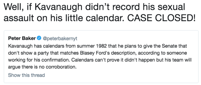 Well, if Kavanaugh didn't record his sexual assault on his little calendar. CASE CLOSED! Peter Baker@peterbakernyt Kavanaugh has calendars from summer 1982 that he plans to give the Senate that don't show a party that matches Blasey Ford's description, according to someone working for his confirmation. Calendars can't prove it didn't happen but his team wil argue there is no corroboration. Show this thread