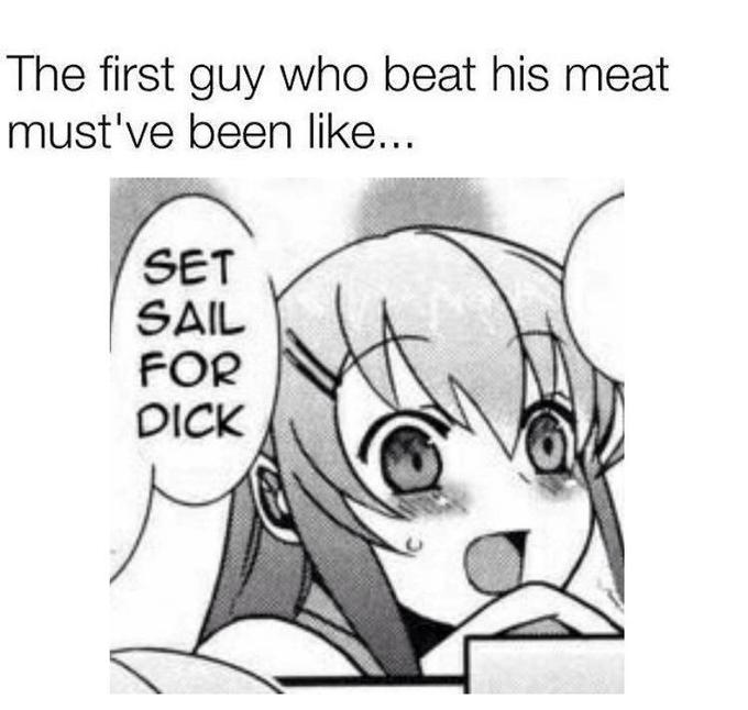 The first guy who beat his meat must've been like.. SET SAIL FOR D---