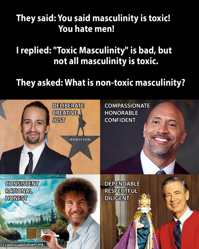 They said: You said masculinity is toxic! I replied: "Toxic Masculinity" is bad, but They asked: What is non-toxic masculinity? You hate men! not all masculinity is toxic. DELIBERATE CEAIVE JUST COMPASSIONATE HONORABLE CONFIDENT HAMILTON CONSISTENT ATIONAL HONEST DEPENDABLE RESPECTFUL DILIGENT . 11thPrincipleConsent,org