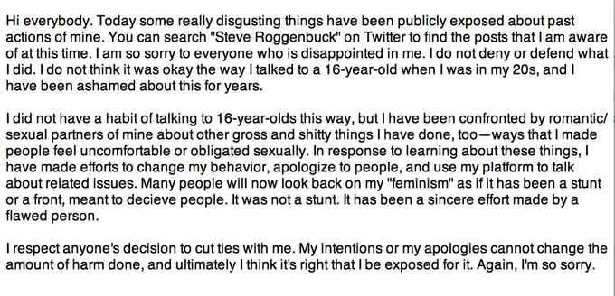 Hi everybody. Today some really disgusting things have been publicly exposed about past actions of mine. You can search "Steve Roggenbuck" on Twitter to find the posts that I am aware of at this time. I am so sorry to everyone who is disappointed in me. I do not deny or defend what I did. I do not think it was okay the way I talked to a 16-year-old when I was in my 20s, and I have been ashamed about this for years. I did not have a habit of talking to 16-year-olds this way, but I have been confronted by romantic/ sexual partners of mine about other gross and s----- things I have done, too-ways that I made people feel uncomfortable or obligated sexually. In response to learning about these things, I have made efforts to change my behavior, apologize to people, and use my platform to talk about related issues. Many people will now look back on my "feminism" as if it has been a stunt or a front, meant to decieve people. It was not a stunt. It has been a sincere effort made by a flawed person. I respect anyone's decision to cut ties with me. My intentions or my apologies cannot change the amount of harm done, and ultimately I think it's right that l be exposed for it. Again, I'm so sorry.