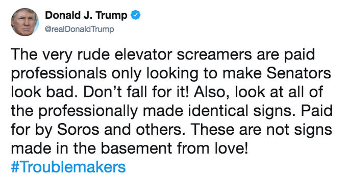 Donald J. Trump @realDonaldTrump The very rude elevator screamers are paid professionals only looking to make Senators look bad. Don't fall for it! Also, look at all of the professionally made identical signs. Paid for by Soros and others. These are not signs made in the basement from love! # 1 roublemakers