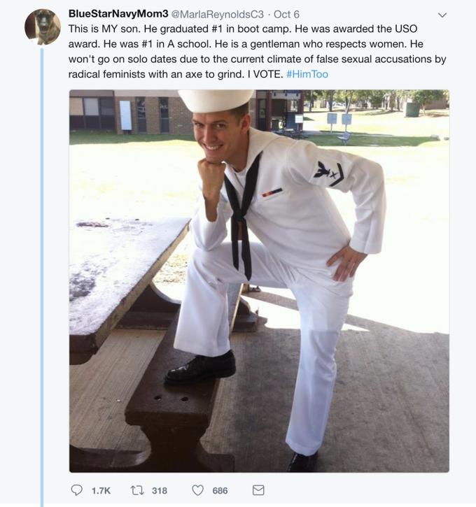 BlueStarNavyMom3 @MarlaReynoldsC3 Oct 6 This is MY son. He graduated #1 in boot camp. He was awarded the USO award. He was #1 in A school. He is a gentleman who respects women. He won't go on solo dates due to the current climate of false sexual accusations by radical feminists with an axe to grind. I VOTE. #HimToo 1.7K t318 686