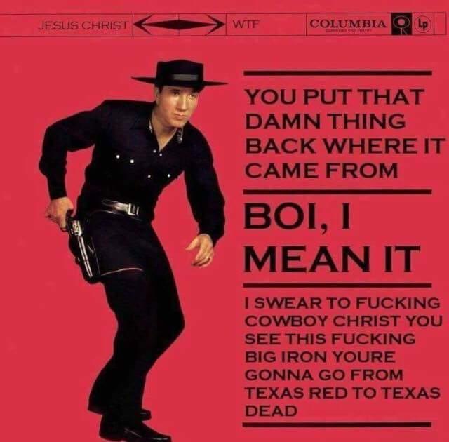 WITCOLUMBIA D JESUS CHRIST VVTF YOU PUT THAT DAMN THING BACK WHERE IT CAME FROM BOI, I MEAN IT I SWEAR TO F------ COWBOY CHRIST YOU SEE THIS F------ BIG IRON YOURE GONNA GO FROM TEXAS RED TO TEXAS DEAD
