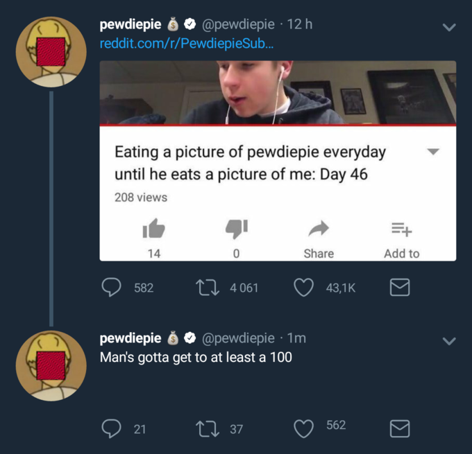 pewdiepie ό @pewdiepie , 12 h reddit.com/r/PewdiepieSub. Eating a picture of pewdiepie everyday until he eats a picture of me: Day 46 208 views 14 Share Add to 582 Π 43,1 K 4 061 pewdiepie ό @pewdiepie . 1m Man's gotta get to at least a 100 21 37 562