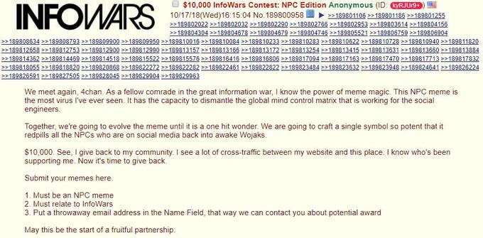 INFO O$10,000 InfoWars Contest: NPC Edition Anonymous (ID: yRJUr 10/17/18(Wed)16:15:04 No.189800958189801106189801186 22189801255 189804304189804678 >> 189804679 >189804746 189805521 189806759 189806904 se1 We meet again, 4chan. As a fellow comrade in the great information war, I know the power of meme magic. This NPC meme is the most virus I've ever seen. It has the capacity to dismantle the global mind control matrix that is working for the social engineers Together, we're going to evolve the meme until it is a one hit wonder. We are going to craft a single symbol so potent that it redpills all the NPCs who are on social media back into awake Wojaks. $10,000. See, I give back to my community. I see a lot of cross-traffic between my website and this place. I know who's been supporting me. Now it's time to give back. Submit your memes here. 1. Must be an NPC meme 2. Must relate to InfoWars 3. Put a throwaway email address in the Name Field, that way we can contact you about potential award May this be the start of a fruitful partnership.