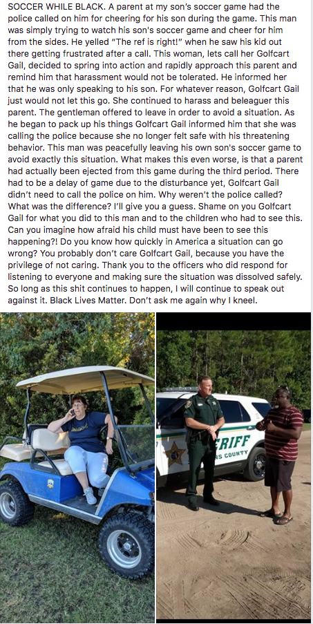 SOCCER WHILE BLACK. A parent at my son's soccer game had the police called on him for cheering for his son during the game. This man was simply trying to watch his son's soccer game and cheer for him from the sides. He yelled "The ref is right!" when he saw his kid out there getting frustrated after a call. This woman, lets call her Golfcart Gail, decided to spring into action and rapidly approach this parent and remind him that harassment would not be tolerated. He informed her that he was only speaking to his son. For whatever reason, Golfcart Gail just would not let this go. She continued to harass and beleaguer this parent. The gentleman offered to leave in order to avoid a situation. As he began to pack up his things Golfcart Gail informed him that she was calling the police because she no longer felt safe with his threatening behavior. This man was peacefully leaving his own son's soccer game to avoid exactly this situation. What makes this even worse, is that a parent had actually been ejected from this game during the third period. There had to be a delay of game due to the disturbance yet, Golfcart Gail didn't need to call the police on him. Why weren't the police called? What was the difference? I'll give you a guess. Shame on you Golfcart Gail for what you did to this man and to the children who had to see this. Can you imagine how afraid his child must have been to see this happening?! Do you know how quickly in America a situation can go wrong? You probably don't care Golfcart Gail, because you have the privilege of not caring. Thank you to the officers who did respond for listening to everyone and making sure the situation was dissolved safely. So long as this s--- continues to happen, I will continue to speak out against it. Black Lives Matter. Don't ask me again why I kneel RIFF S COUNTY