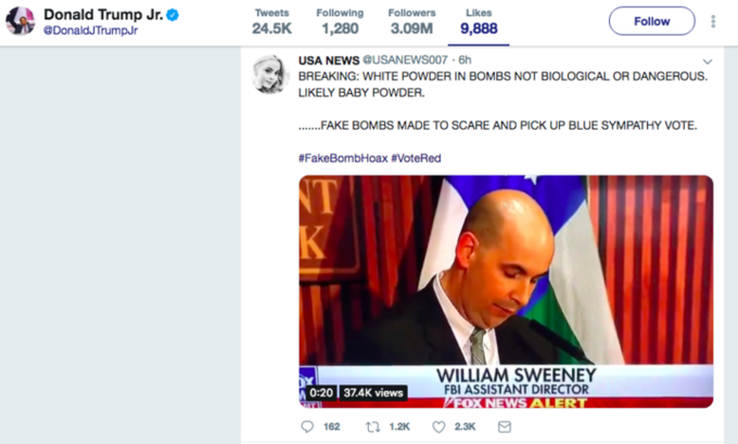 Donald Trump Jr. @DonaldJTrumpJr TweetsFollowing Followers Likes 24.5K 1,280 3.09M 9,888 Follow USA NEWS @USANEWS007 6h BREAKING: WHITE POWDER IN BOMBS NOT BIOLOGICAL OR DANGEROUS. LIKELY BABY POWDER. ......-AKE BOMBS MADE TO SCARE AND PICK UP BLUE SYMPATHY VOTE #FakeBombHoax #VoteRed NT WILLIAM SWEENEY FBI ASSISTANT DIRECTOR 0:20 37.4K views