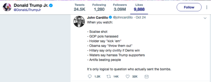 Donald Trump Jr. @DonaldJTrumpJr TweetsFollowing Followers Likes 24.5K ,280 3.09M 9,888 Follow John Cardillo @johncardillo Oct 24 When you watch: -Scalise shot - GOP pols harassed - Holder say "kick 'em Obama say "throw them out Hillary say only civility if Dems win Waters say harrass Trump supporters Antifa beating people It's only logical to question who actually sent the bombs.