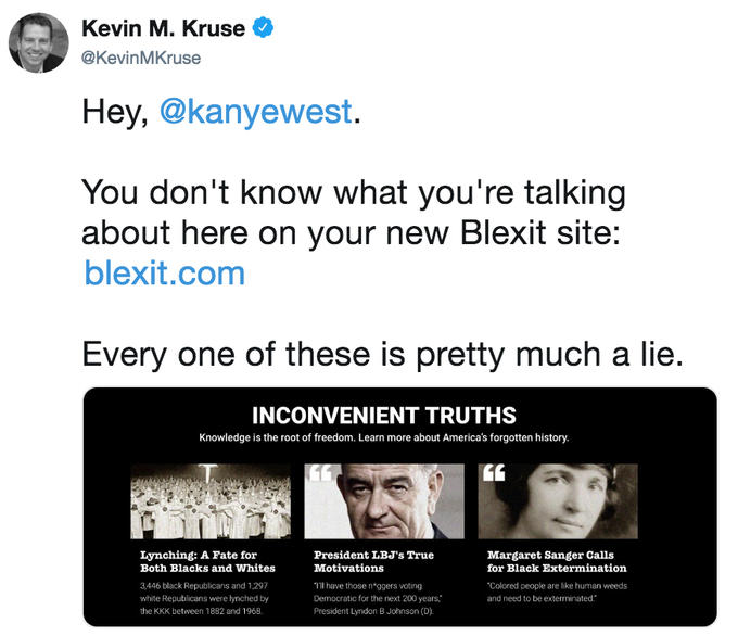 Kevin M. Kruse e @KevinMKruse Hey, @kanyewest. You don't know what you're talking about here on your new Blexit site: blexit.com Every one of these is pretty much a lie. INCONVENIENT TRUTHS Knowledge is the root of freedom. Learn more about America's forgotten history. 60 Lynching: A Fate for Both Blacks and Whites President LBJ's True Motivations Tll have those n ggers voting Democratic for the next 200 years President Lyndon B Johnson (D) Margaret Sanger Calls for Black Extermination 3.446 black Republicans and 1,297 white Republicans were lynched by the KKK between 1882 and 1968. Colored people are like human weeds and need to be exterminated.