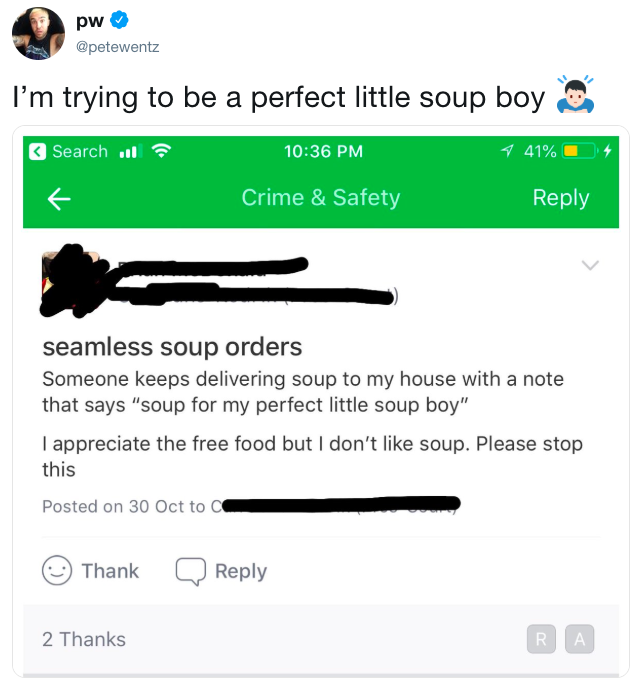 @petewentz I'm trying to be a perfect little soup boy Search l 10:36 PM 41 % Crime & Safety Reply seamless soup orders Someone keeps delivering soup to my house with a note that says "soup for my perfect little soup boy" I appreciate the free food but I don't like soup. Please stop this Posted on 30 Oct to C ThankQReply 2 Thanks