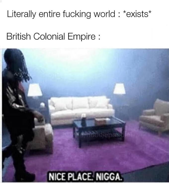 Literally entire f------ world: *exists* British Colonial Empire: NICE PLACE N----.