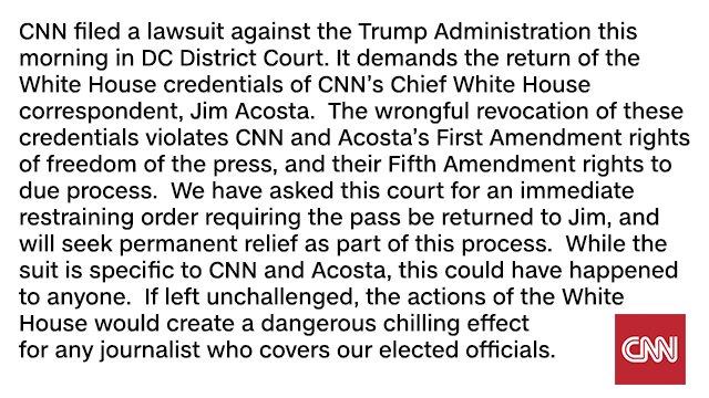 CNN filed a lawsuit against the Trump Administration this morning in DC District Court. It demands the return of the White House credentials of CNN's Chief White House correspondent, Jim Acosta. The wrongful revocation of these credentials violates CNN and Acosta's First Amendment rights of freedom of the press, and their Fifth Amendment rights to due process. We have asked this court for an immediate restraining order requiring the pass be returned to Jim, and will seek permanent relief as part of this process. While the suit is specific to CNN and Acosta, this could have happened to anyone. If left unchallenged, the actions of the Whitee House would create a dangerous chilling effect for any journalist who covers our elected officials.C CNN