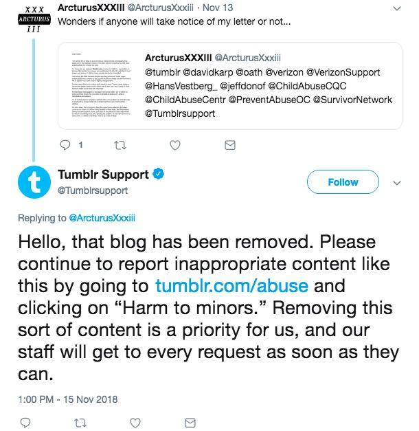 xxx ArcturusXXXIII @Arcturusxxxii Nov 13 ARCTURUS Wonders if anyone will take notice of my letter or not... ArcturusXXXIII @ArcturusXxxili tumblr @davidkarp @oath @verizon @VerizonSupport HansVestberg@jeffdonof @ChildAbuseCQC @ChildAbuseCentr PreventAbuseOC @SurvivorNetwork @Tumblrsupport Tumblr Support @Tumblrsupport Follow Replying to @ArcturusXili Hello, that blog has been removed. Please continue to report inappropriate content like this by going to tumblr.com/abuse and clicking on "Harm to minors." Removing this sort of content is a priority for us, and our Staff will get to every request as soon as they can 1:00 PM-15 Nov 2018